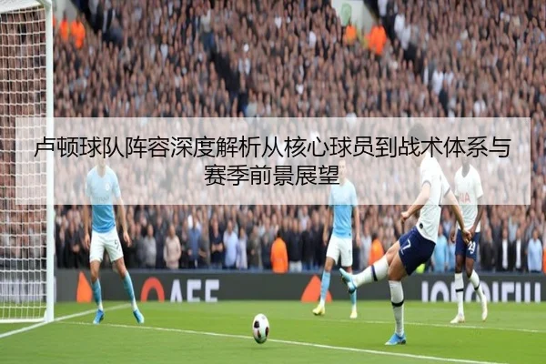 卢顿球队阵容深度解析从核心球员到战术体系与赛季前景展望