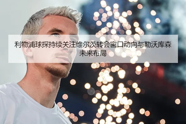 利物浦球探持续关注维尔茨转会窗口动向与勒沃库森未来布局