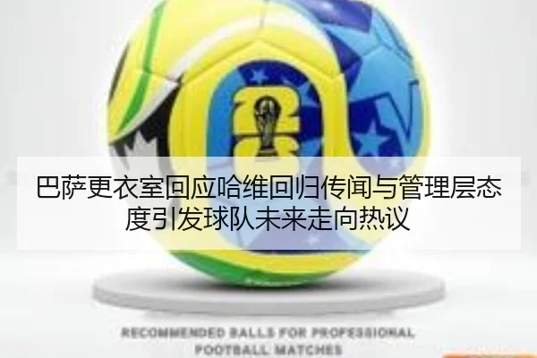 巴萨更衣室回应哈维回归传闻与管理层态度引发球队未来走向热议